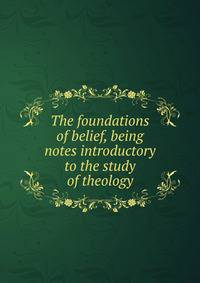 The foundations of belief, being notes introductory to the study of theology