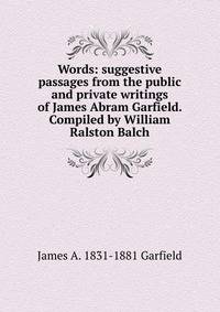 Words: suggestive passages from the public and private writings of James Abram Garfield. Compiled by William Ralston Balch