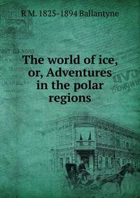The world of ice, or, Adventures in the polar regions