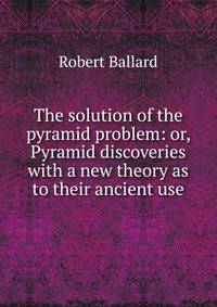 The solution of the pyramid problem: or, Pyramid discoveries with a new theory as to their ancient use