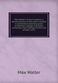 Max Walter's French lessons; a demonstration of the direct method in elementary teaching given at Teachers college, Columbia university, from February to the end of April, 1911