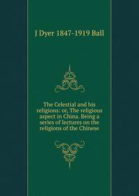 The Celestial and his religions: or, The religious aspect in China. Being a series of lectures on the religions of the Chinese