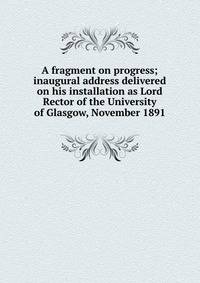 A fragment on progress; inaugural address delivered on his installation as Lord Rector of the University of Glasgow, November 1891