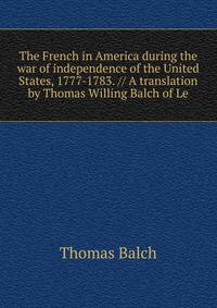 The French in America during the war of independence of the United States, 1777-1783. // A translation by Thomas Willing Balch of Le