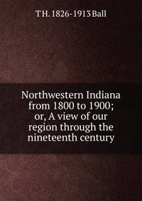 Northwestern Indiana from 1800 to 1900; or, A view of our region through the nineteenth century
