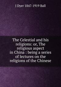 The Celestial and his religions: or, The religious aspect in China : being a series of lectures on the religions of the Chinese