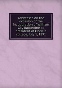 Addresses on the occasion of the inauguration of William Gay Ballantine as president of Oberlin college, July 1, 1891