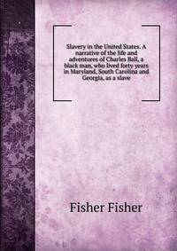 Slavery in the United States. A narrative of the life and adventures of Charles Ball, a black man, who lived forty years in Maryland, South Carolina and Georgia, as a slave