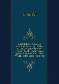 A refutation of charges exhibited by sundry officers of the late United States' regiment of light dragoons, against Brevet Lt. Col. James V. Ball, of the same regiment