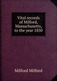 Vital records of Milford, Massachusetts, to the year 1850