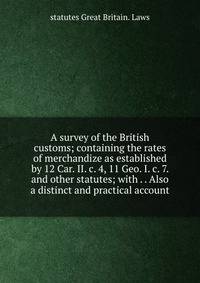 A survey of the British customs; containing the rates of merchandize as established by 12 Car. II. c. 4, 11 Geo. I. c. 7. and other statutes; with . . Also a distinct and practical account