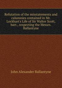 Refutation of the misstatements and calumnies contained in Mr. Lockhart's Life of Sir Walter Scott, bart., respecting the Messrs. Ballantyne