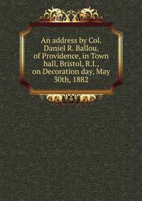 An address by Col. Daniel R. Ballou. of Providence, in Town hall, Bristol, R.I., on Decoration day, May 30th, 1882