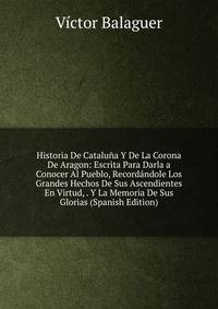 Historia De Cataluna Y De La Corona De Aragon: Escrita Para Darla a Conocer Al Pueblo, Recordandole Los Grandes Hechos De Sus Ascendientes En Virtud, . Y La Memoria De Sus Glorias (Spanish Edition)