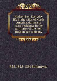 Hudson bay: Everyday life in the wilds of North America, during six years' residence in the territories of the hon. Hudson bay company