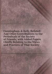 Cunningham &amp; Kelly Refuted: And Other Contributions to the Periodicals of the Society of Friends; with Added Papers Chiefly Relating to the Views and Practices of That Society