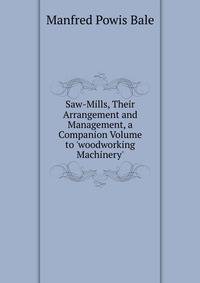 Saw-Mills, Their Arrangement and Management, a Companion Volume to 'woodworking Machinery'.
