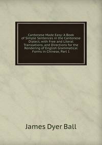 Cantonese Made Easy: A Book of Simple Sentences in the Cantonese Dialect, with Free and Literal Translations, and Directions for the Rendering of English Grammatical Forms in Chinese, Part 1