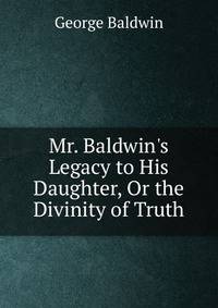Mr. Baldwin's Legacy to His Daughter, Or the Divinity of Truth