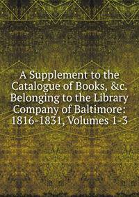 A Supplement to the Catalogue of Books, &amp;c. Belonging to the Library Company of Baltimore: 1816-1831, Volumes 1-3