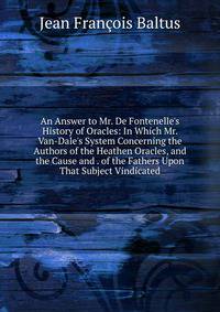An Answer to Mr. De Fontenelle's History of Oracles: In Which Mr. Van-Dale's System Concerning the Authors of the Heathen Oracles, and the Cause and . of the Fathers Upon That Subject Vindicated