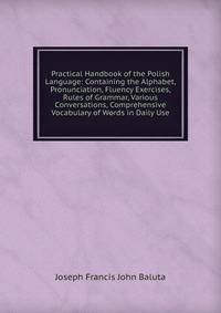 Practical Handbook of the Polish Language: Containing the Alphabet, Pronunciation, Fluency Exercises, Rules of Grammar, Various Conversations, Comprehensive Vocabulary of Words in Daily Use
