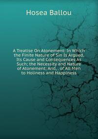 A Treatise On Atonement: In Which the Finite Nature of Sin Is Argued, Its Cause and Consequences As Such; the Necessity and Nature of Atonement; And, . of All Men to Holiness and Happiness