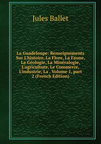 La Guadeloupe: Renseignements Sur L'histoire, La Flore, La Faune, La G?ologie, La Min?ralogie, L'agriculture, Le Commerce, L'industrie, La . Volume 1, part 2 (French Edition)