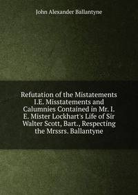 Refutation of the Mistatements I.E. Misstatements and Calumnies Contained in Mr. I.E. Mister Lockhart's Life of Sir Walter Scott, Bart., Respecting the Mrssrs. Ballantyne