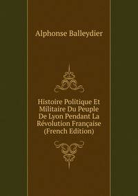 Histoire Politique Et Militaire Du Peuple De Lyon Pendant La Revolution Francaise (French Edition)