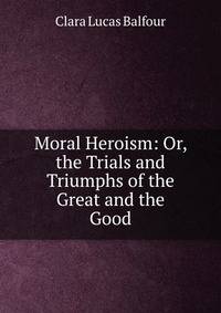 Moral Heroism: Or, the Trials and Triumphs of the Great and the Good