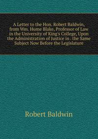 A Letter to the Hon. Robert Baldwin, from Wm. Hume Blake, Professor of Law in the University of King's College, Upon the Administration of Justice in . the Same Subject Now Before the Legislature
