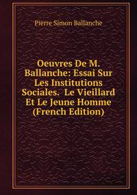 Oeuvres De M. Ballanche: Essai Sur Les Institutions Sociales. Le Vieillard Et Le Jeune Homme (French Edition)
