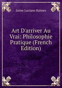 Art D'arriver Au Vrai: Philosophie Pratique (French Edition)