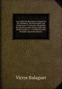Las Calles De Barcelona: Origen De Sus Nombres, Sus Recuerdos, Sus Tradiciones Y Leyendas, Biografias De Los Personajes Ilustres Que Han Dado Nombre a . Los Edificios Mas Notables (Spanish Edition)