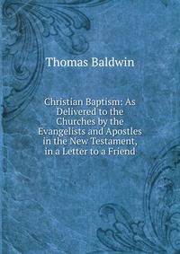 Christian Baptism: As Delivered to the Churches by the Evangelists and Apostles in the New Testament, in a Letter to a Friend