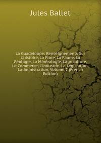 La Guadeloupe: Renseignements Sur L'histoire, La Flore, La Faune, La G?ologie, La Min?ralogie, L'agriculture, Le Commerce, L'industrie, La L?gislation, L'administration, Volume 2 (French Edition)