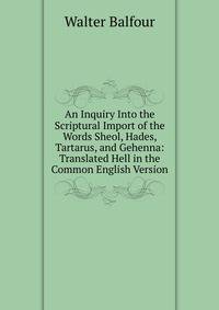 An Inquiry Into the Scriptural Import of the Words Sheol, Hades, Tartarus, and Gehenna: Translated Hell in the Common English Version
