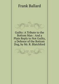 Guilty: A Tribute to the Bottom Man : And a Plain Reply to Not Guilty, a Defence of the Bottom Dog, by Mr. R. Blatchford