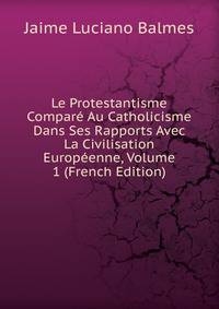 Le Protestantisme Compare Au Catholicisme Dans Ses Rapports Avec La Civilisation Europeenne, Volume 1 (French Edition)