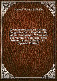 Documentos Para La Historia Geografica De La Republica De Bolivia: Compilados Y Anotados Por Manuel V. Ballivian . Serie Primera: Epoca Colonial. T.1- (Spanish Edition)