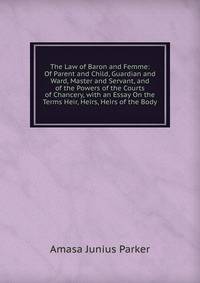 The Law of Baron and Femme: Of Parent and Child, Guardian and Ward, Master and Servant, and of the Powers of the Courts of Chancery, with an Essay On the Terms Heir, Heirs, Heirs of the Body
