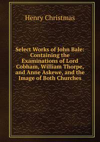 Select Works of John Bale: Containing the Examinations of Lord Cobham, William Thorpe, and Anne Askewe, and the Image of Both Churches
