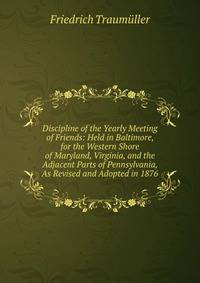 Discipline of the Yearly Meeting of Friends: Held in Baltimore, for the Western Shore of Maryland, Virginia, and the Adjacent Parts of Pennsylvania, As Revised and Adopted in 1876