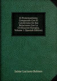 El Protestantismo Comparado Con El Catolicismo En Sus Relaciones Con La Civilizacion Europea, Volume 1 (Spanish Edition)