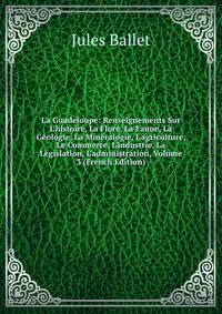 La Guadeloupe: Renseignements Sur L'histoire, La Flore, La Faune, La G?ologie, La Min?ralogie, L'agriculture, Le Commerce, L'industrie, La L?gislation, L'administration, Volume 3 (French Edition)