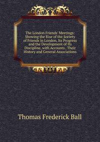 The London Friends' Meetings: Showing the Rise of the Society of Friends in London, Its Progress and the Development of Its Discipline, with Accounts . Their History and General Associations