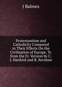Protestantism and Catholicity Compared in Their Effects On the Civilisation of Europe, Tr. from the Fr. Version by C.J. Hanford and R. Kershaw