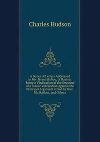 A Series of Letters Addressed to Rev. Hosea Ballou, of Boston: Being a Vindication of the Doctrine of a Future Retribution Against the Principal Arguments Used by Him, Mr. Balfour, and Others