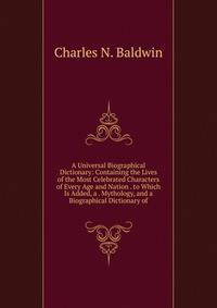 A Universal Biographical Dictionary: Containing the Lives of the Most Celebrated Characters of Every Age and Nation . to Which Is Added, a . Mythology, and a Biographical Dictionary of